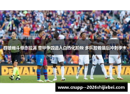 群雄缠斗悬念拉满 意甲争四进入白热化阶段 多队胶着最后冲刺季末 群雄缠斗悬念拉满 意甲争四进入白热化阶段 多队胶着最后冲刺季末