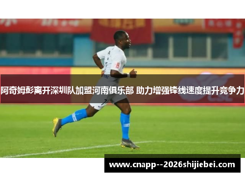 阿奇姆彭离开深圳队加盟河南俱乐部 助力增强锋线速度提升竞争力