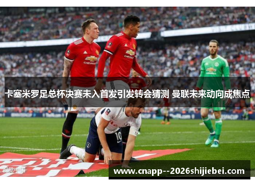 卡塞米罗足总杯决赛未入首发引发转会猜测 曼联未来动向成焦点 卡塞米罗足总杯决赛未入首发引发转会猜测 曼联未来动向成焦点