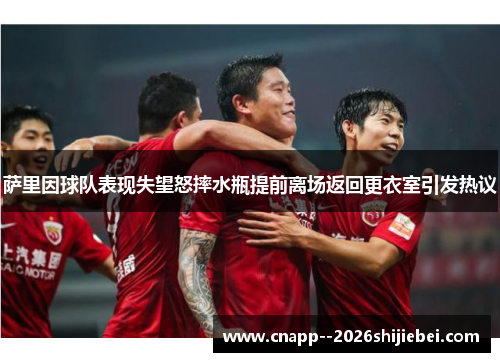 萨里因球队表现失望怒摔水瓶提前离场返回更衣室引发热议